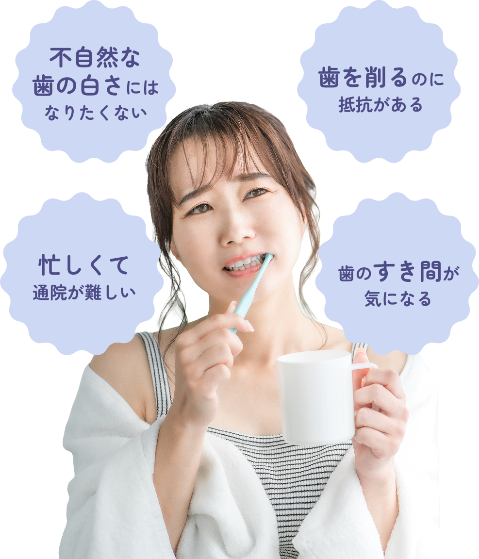 不自然な歯の白さにはなりたくない・歯を削るのに抵抗がある・忙しくて通院が難しい・歯のすき間が気になる